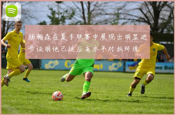 杨瀚森在夏季联赛中展现出明显进步证明他已适应高水平对抗环境