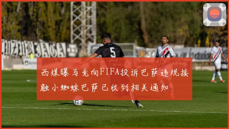 西媒曝马竞向FIFA投诉巴萨违规接触小蜘蛛巴萨已收到相关通知