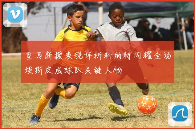 皇马新援表现评析科纳特闪耀全场埃斯皮成球队关键人物