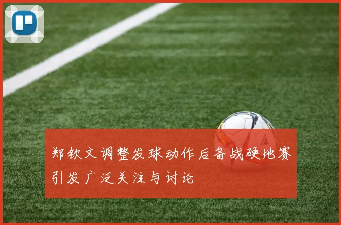 郑钦文调整发球动作后备战硬地赛引发广泛关注与讨论
