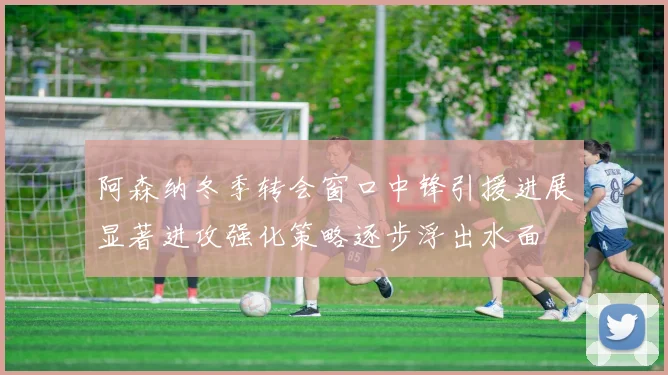 阿森纳冬季转会窗口中锋引援进展显著进攻强化策略逐步浮出水面